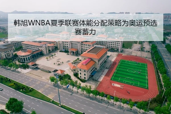韩旭WNBA夏季联赛体能分配策略为奥运预选赛蓄力