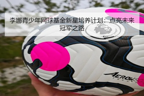 李娜青少年网球基金新星培养计划：点亮未来冠军之路